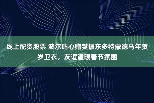 线上配资股票 波尔贴心赠樊振东多特蒙德马年贺岁卫衣，友谊温暖春节氛围